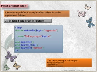 Use of default parameters in functions 
Default argument values 
A function may define C++-style default values for scalar arguments as follows: 
<?phpfunctionmakecoffee($type="cappuccino") { return"Makingacupof$type.n"; } echomakecoffee(); echomakecoffee(null); echomakecoffee("espresso"); ?> 
The above example will output: 
Making a cup of cappuccino. 
Making a cup of . 
Making a cup of espresso. 
www.facebook.com/VineetOO7  