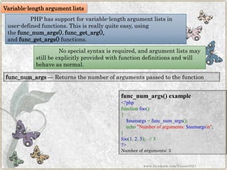 PHP has support for variable-length argument lists in user-defined functions. This is really quite easy, using thefunc_num_args(),func_get_arg(), andfunc_get_args()functions. 
func_num_args—Returns the number of arguments passed to the function 
func_num_args()example 
<?phpfunctionfoo() { $numargs=func_num_args(); echo"Numberofarguments:$numargsn"; } foo(1,2,3);// 3?> 
Number of arguments: 3 
Variable-length argument lists 
No special syntax is required, and argument lists may still be explicitly provided with function definitions and will behave as normal. 
www.facebook.com/VineetOO7  