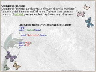 Anonymous functions 
Anonymous functions, also known asclosures, allow the creation of functions which have no specified name. They are most useful as the value ofcallbackparameters, but they have many other uses. 
Anonymous function variable assignment example 
<?php$greet=function($name) { printf("Hello%srn",$name); }; $greet('World'); $greet('PHP'); ?> 
www.facebook.com/VineetOO7  