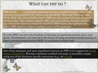 PHP can beusedon all major operating systems, including Linux, many Unix variants (including HP-UX, Solaris and OpenBSD), Microsoft Windows, Mac OS X, RISC OS, and probably others. PHP has also support for most of the web servers today. This includes Apache, IIS, and many others. And this includes any web server that can utilize the FastCGIPHP binary, like lighttpdand nginx. PHP works as either a module, or as a CGI processor. 
So with PHP, you have the freedom of choosing an operating system and a web server. Furthermore, you also have the choice of using procedural programming or object oriented programming (OOP), or a mixture of them both. 
One of the strongest and most significant features in PHP is its support for awide range of databases. Writing a database-enabled web page is incredibly simple using one of the database specific extensions (e.g., formysql) 
WHATCANPHPDO? 
www.facebook.com/VineetOO7  