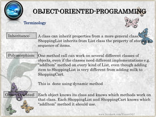 OBJECT-ORIENTED-PROGRAMMING 
Terminology 
Polymorphism: 
One method call can work on several different classes of objects, even if the classes need different implementations e.g. “addItem” method on every kind of List, even though adding item to ShoppingList is very different from adding milk to ShoppingCart. 
This is done using dynamic method 
Object Oriented: 
Each object knows its class and knows which methods work on that class. Each ShoppingList and ShoppingCart knows which “addItem” method it should use. 
Inheritance: 
A class can inherit properties from a more general class. ShoppingList inherits from List class the property of storing a sequence of items. 
www.facebook.com/VineetOO7  
