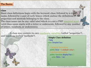 class 
Basic class definitions begin with the keywordclass, followed by a class name, followed by a pair of curly braces which enclose the definitions of the properties and methods belonging to the class. 
The class name can be any valid label which is a not a PHPreserved word. A valid class name starts with a letter or underscore, followed by any number of letters, numbers, or underscores. 
A class may contain its ownconstants,variables(called "properties"), and functions (called "methods"). 
Simple Class definition 
<?phpclassSimpleClass{ //propertydeclarationpublic$var='adefaultvalue„; //methoddeclarationpublicfunctiondisplayVar(){ echo$this->var; } } ?> 
www.facebook.com/VineetOO7 
The Basics  