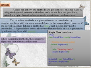 The inherited methods and properties can be overridden by redeclaringthem with the same name defined in the parent class. However, if the parent class has defined a method asfinal, that method may not be overridden. It is possible to access the overridden methods or static properties by referencing them withparent::. 
When overriding methods, the parameter signature should remain the same 
Simple Class Inheritance 
<?phpclassExtendClassextendsSimpleClass{ //RedefinetheparentmethodfunctiondisplayVar() { echo"Extendingclassn"; parent::displayVar(); } } $extended=newExtendClass(); $extended->displayVar(); ?> 
www.facebook.com/VineetOO7 
extends 
A class can inherit the methods and properties of another class by using the keywordextendsin the class declaration. It is not possible to extend multiple classes; a class can only inherit from one base class.  