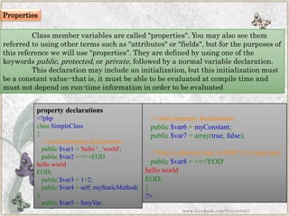 Class member variables are called "properties". You may also see them referred to using other terms such as "attributes" or "fields", but for the purposes of this reference we will use "properties". They are defined by using one of the keywordspublic,protected, orprivate, followed by a normal variable declaration. This declaration may include an initialization, but this initialization must be a constant value--that is, it must be able to be evaluated at compile time and must not depend on run-time information in order to be evaluated 
property declarations 
<?phpclassSimpleClass{ //invalidpropertydeclarations: public$var1='hello'.'world'; public$var2=<<<EODhelloworldEOD; public$var3=1+2; public$var4=self::myStaticMethod( ); public$var5=$myVar; 
//validpropertydeclarations: public$var6=myConstant; public$var7=array(true,false); //ThisisallowedonlyinPHP5.3.0andlater. public$var8=<<<'EOD'helloworldEOD; } ?> 
www.facebook.com/VineetOO7 
Properties  
