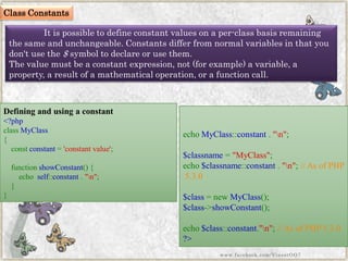 It is possible to define constant values on a per-class basis remaining the same and unchangeable. Constants differ from normal variables in that you don't use the$symbol to declare or use them. 
The value must be a constant expression, not (for example) a variable, a property, a result of a mathematical operation, or a function call. 
Defining and using a constant 
<?phpclassMyClass{ constconstant='constantvalue'; functionshowConstant(){ echoself::constant."n"; } } 
echoMyClass::constant."n"; $classname="MyClass"; echo$classname::constant."n";//AsofPHP5.3.0$class=newMyClass(); $class->showConstant(); echo$class::constant."n";//AsofPHP5.3.0?> 
www.facebook.com/VineetOO7 
Class Constants  