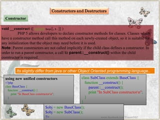 Constructors and Destructors 
void__construct([mixed$args[,$...]] ) 
PHP 5 allows developers to declare constructor methods for classes. Classes which have a constructor method call this method on each newly-created object, so it is suitable for any initialization that the object may need before it is used. 
Note:Parent constructors are not called implicitly if the child class defines a constructor. In order to run a parent constructor, a call toparent::__construct()within the child constructor is required. 
Constructor 
Its slightly differ from java or other Object Oriented programming language.. 
using new unified constructors 
<?phpclassBaseClass{ function__construct(){ print"InBaseClassconstructorn"; } } 
classSubClassextendsBaseClass{ function__construct(){ parent::__construct(); print"InSubClassconstructorn"; } } 
$obj=newBaseClass(); $obj=newSubClass(); ?> 
www.facebook.com/VineetOO7  