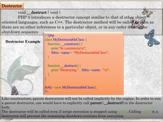 Destructor Example 
Destructor 
void__destruct(void) 
PHP 5 introduces a destructor concept similar to that of other object- oriented languages, such as C++. The destructor method will be called as soon as there are no other references to a particular object, or in any order during the shutdown sequence 
Like constructors, parent destructors will not be called implicitly by the engine. In order to run a parent destructor, one would have to explicitly callparent::__destruct()in the destructor body. 
The destructor will be called even if script execution is stopped usingexit(). Callingexit()in a destructor will prevent the remaining shutdown routines from executing. 
www.facebook.com/VineetOO7 
<?phpclassMyDestructableClass{ function__construct(){ print"Inconstructorn"; $this->name="MyDestructableClass"; } function__destruct(){ print"Destroying".$this->name."n"; } } $obj=newMyDestructableClass(); ?>  