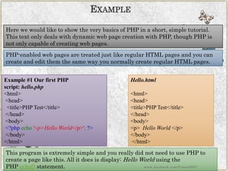 Here we would like to show the very basics of PHP in a short, simple tutorial. This text only deals with dynamic web page creation with PHP, though PHP is not only capable of creating web pages. 
PHP-enabled web pages are treated just like regular HTML pages and you can create and edit them the same way you normally create regular HTML pages. 
Example #1 Our first PHP script:hello.php 
<html> <head> <title>PHPTest</title> </head> <body> <?phpecho'<p>HelloWorld</p>';?> </body> </html> 
EXAMPLE 
Hello.html 
<html> 
<head> 
<title>PHP Test</title> 
</head> 
<body> 
<p> Hello World </p> 
</body> 
</html> 
This program is extremely simple and you really did not need to use PHP to create a page like this. All it does is display:Hello Worldusing the PHPecho()statement. 
www.facebook.com/VineetOO7  
