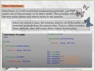 Object Inheritance 
Inheritance is a well-established programming principle, and PHP makes use of this principle in its object model. This principle will affect the way many classes and objects relate to one another. 
when you extend a class, the subclass inherits all of the public and protected methods from the parent class. Unless a class overrides those methods, they will retain their original functionality. 
Inheritance Example 
<?phpclassfoo{ publicfunctionprintItem($string) { echo'Foo:'.$string.PHP_EOL; } publicfunctionprintPHP() { echo'PHPisgreat.'.PHP_EOL; 
} } 
classbarextendsfoo{ publicfunctionprintItem($string) { echo'Bar:'.$string.PHP_EOL; } } $foo=newfoo(); $bar=newbar(); $foo->printItem('baz');//Output:'Foo:baz' $foo->printPHP();//Output:'PHPisgreat' $bar->printItem('baz');//Output:'Bar:baz' $bar->printPHP();//Output:'PHPisgreat' ?> 
www.facebook.com/VineetOO7  