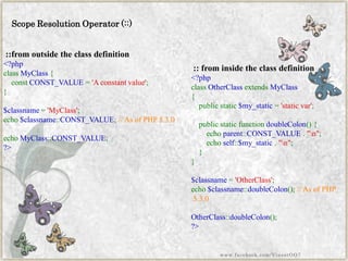 Scope Resolution Operator (::) 
::from outside the class definition 
<?phpclassMyClass{ constCONST_VALUE='Aconstantvalue'; } $classname='MyClass'; echo$classname::CONST_VALUE;//AsofPHP5.3.0echoMyClass::CONST_VALUE; ?> 
:: from inside the class definition 
<?phpclassOtherClassextendsMyClass{ publicstatic$my_static='staticvar'; publicstaticfunctiondoubleColon(){ echoparent::CONST_VALUE."n"; echoself::$my_static."n"; } } $classname='OtherClass'; echo$classname::doubleColon();//AsofPHP5.3.0OtherClass::doubleColon(); ?> 
www.facebook.com/VineetOO7  