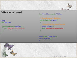 Calling a parent's method 
<?phpclassMyClass{ protectedfunctionmyFunc(){ echo"MyClass::myFunc()n"; } } 
classOtherClassextendsMyClass{ //Overrideparent'sdefinitionpublicfunctionmyFunc() { //Butstillcalltheparentfunctionparent::myFunc(); echo"OtherClass::myFunc()n"; } } $class=newOtherClass(); $class->myFunc(); ?> 
www.facebook.com/VineetOO7  