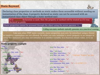 Static Keyword 
Declaring class properties or methods as static makes them accessible without needing an instantiation of the class. A property declared as static can not be accessed with an instantiated class object (though a static method can). 
if novisibilitydeclaration is used, then the property or method will be treated as if it was declared aspublic. 
Static properties cannot be accessed through the object using the arrow operator ->. 
Calling non-static methods statically generates anE_STRICTlevel warning. 
Like any other PHP static variable, static properties may only be initialized using a literal or constant; expressions are not allowed. So while you may initialize a static property to an integer or array (for instance), you may not initialize it to another variable, to a function return value, or to an object. 
Static property example 
<?phpclassFoo{ publicstatic$my_static='foo'; publicfunctionstaticValue(){ returnself::$my_static; } } classBarextendsFoo{ publicfunctionfooStatic(){ returnparent::$my_static; } } printFoo::$my_static."n"; $foo=newFoo(); print$foo->staticValue()."n"; print$foo->my_static."n";//Undefined"Property"my_staticprint$foo::$my_static."n"; $classname='Foo'; print$classname::$my_static."n";//AsofPHP5.3.0printBar::$my_static."n"; $bar=newBar(); print$bar->fooStatic()."n"; ?> 
www.facebook.com/VineetOO7  