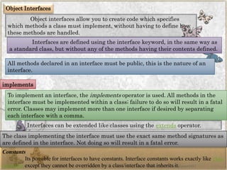 Object Interfaces 
Object interfaces allow you to create code which specifies which methods a class must implement, without having to define how these methods are handled. 
Interfaces are defined using the interface keyword, in the same way as a standard class, but without any of the methods having their contents defined. 
All methods declared in an interface must be public, this is the nature of an interface. 
implements 
To implement an interface, theimplementsoperator is used. All methods in the interface must be implemented within a class; failure to do so will result in a fatal error. Classes may implement more than one interface if desired by separating each interface with a comma. 
Interfaces can be extended like classes using theextendsoperator. 
The class implementing the interface must use the exact same method signatures as are defined in the interface. Not doing so will result in a fatal error. 
Constants 
Its possible for interfaces to have constants. Interface constants works exactly likeclass constantsexcept they cannot be overridden by a class/interface that inherits it. 
www.facebook.com/VineetOO7  