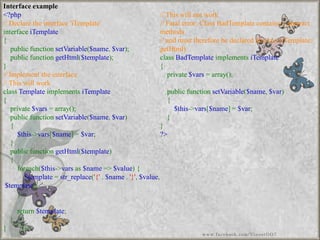Interface example 
<?php//Declaretheinterface'iTemplate'interfaceiTemplate{ publicfunctionsetVariable($name,$var); publicfunctiongetHtml($template); } //Implementtheinterface//ThiswillworkclassTemplateimplementsiTemplate{ private$vars=array(); publicfunctionsetVariable($name,$var) { $this->vars[$name]=$var; } publicfunctiongetHtml($template) { foreach($this->varsas$name=>$value){ $template=str_replace('{'.$name.'}',$value, $template); } return$template; } } //Thiswillnotwork//Fatalerror:ClassBadTemplatecontains1abstractmethods//andmustthereforebedeclaredabstract(iTemplate:: getHtml) classBadTemplateimplementsiTemplate{ private$vars=array(); publicfunctionsetVariable($name,$var) { $this->vars[$name]=$var; } } ?> 
www.facebook.com/VineetOO7  