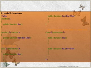 Extendable Interfaces 
<?phpinterfacea{ publicfunctionfoo(); } interfacebextendsa{ publicfunctionbaz(Baz$baz); } //Thiswillworkclasscimplementsb{ publicfunctionfoo() { } publicfunctionbaz(Baz$baz) { } } //Thiswillnotworkandresultinafatalerrorclassdimplementsb{ publicfunctionfoo() { } publicfunctionbaz(Foo$foo) { } } ?> 
www.facebook.com/VineetOO7  