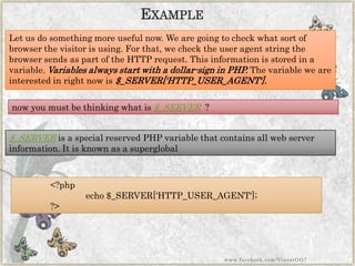 Let us do something more useful now. We are going to check what sort of browser the visitor is using. For that, we check the user agent string the browser sends as part of the HTTP request. This information is stored in a variable. Variables always start with a dollar-sign in PHP. The variable we are interested in right now is$_SERVER['HTTP_USER_AGENT']. 
$_SERVERis a special reserved PHP variable that contains all web server information. It is known as a superglobal 
<?phpecho$_SERVER['HTTP_USER_AGENT']; ?> 
EXAMPLE 
now you must be thinking what is $_SERVER? 
www.facebook.com/VineetOO7  