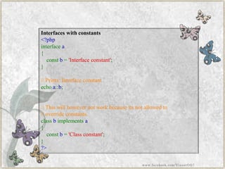 Interfaces with constants 
<?phpinterfacea{ constb='Interfaceconstant'; } //Prints:Interfaceconstantechoa::b; //Thiswillhowevernotworkbecauseitsnotallowedto//overrideconstants. classbimplementsa{ constb='Classconstant'; } ?> 
www.facebook.com/VineetOO7  