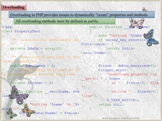 Overloading 
Overloading in PHP provides means to dynamically "create" properties and methods. 
All overloading methods must be defined aspublic. 
<?phpclassPropertyTest{ /**Locationforoverloadeddata.*/ private$data=array(); /**Overloadingnotusedondeclaredproperties.*/ public$declared=1; /**Overloadingonlyusedonthiswhenaccessedoutsidetheclass. */ private$hidden=2; publicfunction__set($name,$value) { echo"Setting'$name'to'$value'n"; $this->data[$name]=$value; } publicfunction__get($name) { echo"Getting'$name'n"; if(array_key_exists($name, $this->data)){ return$this- >data[$name]; } $trace=debug_backtrace(); trigger_error( 'Undefinedpropertyvia__get():'.$name. 'in'.$trace[0]['file']. 'online'.$trace[0][ 'line'], E_USER_NOTICE); returnnull; } 
www.facebook.com/VineetOO7  