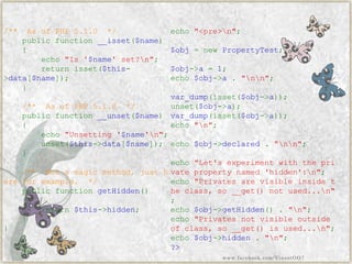 /**AsofPHP5.1.0*/ publicfunction__isset($name) { echo"Is'$name'set?n"; returnisset($this- >data[$name]); } /**AsofPHP5.1.0*/ publicfunction__unset($name) { echo"Unsetting'$name'n"; unset($this->data[$name]); } /**Notamagicmethod,justhereforexample.*/ publicfunctiongetHidden() { return$this->hidden; } } echo"<pre>n"; $obj=newPropertyTest; $obj->a=1; echo$obj->a."nn"; var_dump(isset($obj->a)); unset($obj->a); var_dump(isset($obj->a)); echo"n"; echo$obj->declared."nn"; echo"Let'sexperimentwiththeprivatepropertynamed'hidden':n"; echo"Privatesarevisibleinsidetheclass,so__get()notused...n" ; echo$obj->getHidden()."n"; echo"Privatesnotvisibleoutsideofclass,so__get()isused...n"; echo$obj->hidden."n"; ?> 
www.facebook.com/VineetOO7  