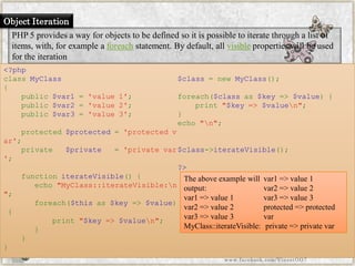 Object Iteration 
PHP 5 provides a way for objects to be defined so it is possible to iterate through a list of items, with, for example aforeachstatement. By default, allvisibleproperties will be used for the iteration 
<?phpclassMyClass{ public$var1='value1'; public$var2='value2'; public$var3='value3'; protected$protected='protectedvar'; private$private='privatevar'; functioniterateVisible(){ echo"MyClass::iterateVisible:n"; foreach($thisas$key=>$value) { print"$key=>$valuen"; } } } $class=newMyClass(); foreach($classas$key=>$value){ print"$key=>$valuen"; } echo"n"; $class->iterateVisible(); ?> 
The above example will output: 
var1 => value 1 var2 => value 2 var3 => value 3 MyClass::iterateVisible: var1 => value 1 var2 => value 2 var3 => value 3 protected => protected varprivate => private var 
www.facebook.com/VineetOO7  
