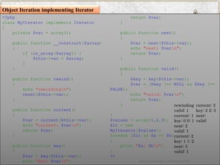 Object Iteration implementing Iterator 
<?phpclassMyIteratorimplementsIterator{ private$var=array(); publicfunction__construct($array) { if(is_array($array)){ $this->var=$array; } } publicfunctionrewind() { echo"rewindingn"; reset($this->var); } publicfunctioncurrent() { $var=current($this->var); echo"current:$varn"; return$var; } publicfunctionkey() { $var=key($this->var); echo"key:$varn"; return$var; } publicfunctionnext() { $var=next($this->var); echo"next:$varn"; return$var; } publicfunctionvalid() { $key=key($this->var); $var=($key!==NULL&&$key!== FALSE); echo"valid:$varn"; return$var; } } $values=array(1,2,3); $it=newMyIterator($values); foreach($itas$a=>$b) { print"$a:$bn"; } ?> 
rewinding valid: 1 current: 1 key: 0 0: 1 next: 2 valid: 1 current: 2 key: 1 1: 2 next: 3 valid: 1 current: 3 key: 2 2: 3 next: valid: 
www.facebook.com/VineetOO7  