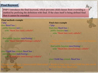 Final Keyword 
PHP 5 introduces the final keyword, which prevents child classes from overriding a method by prefixing the definition with final. If the class itself is being defined final then it cannot be extended. 
Final methods example 
<?phpclassBaseClass{ publicfunctiontest(){ echo"BaseClass::test()calledn"; } finalpublicfunctionmoreTesting(){ echo"BaseClass::moreTesting()calledn"; } } classChildClassextendsBaseClass{ publicfunctionmoreTesting(){ echo"ChildClass::moreTesting()calledn"; } } //ResultsinFatalerror:CannotoverridefinalmethodBaseClass::moreTesting() ?> 
Final class example 
<?phpfinalclassBaseClass{ publicfunctiontest(){ echo"BaseClass::test()calledn"; } //Hereitdoesn'tmatterifyouspecifythefunctionasfinalornotfinalpublicfunctionmoreTesting(){ echo"BaseClass::moreTesting()calledn"; } } classChildClassextendsBaseClass{ } //ResultsinFatalerror:ClassChildClassmaynotinheritfromfinalclass(BaseClass) ?> 
www.facebook.com/VineetOO7  