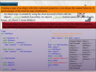 Object Cloning 
Creating a copy of an object with fully replicated properties is not always the wanted behavior. A good example of the need for copy constructors, 
An object copy is created by using the clone keyword (which calls the object's__clone()method if possible). An object's__clone()method cannot be called directly. 
$copy_of_object= clone $object; 
When an object is cloned, PHP 5 will perform a shallow copy of all of the object's properties. Any properties that are references to other variables, will remain references. 
<?phpclassSubObject{ static$instances=0; public$instance; publicfunction__construct(){ $this->instance=++self::$instances; } publicfunction__clone(){ $this->instance=++self::$instances; } } classMyCloneable{ public$object1; public$object2; function__clone() { //Forceacopyofthis->object,otherwise//itwillpointtosameobject. $this->object1=clone$this->object1; } } $obj=newMyCloneable(); $obj->object1= newSubObject(); $obj->object2= newSubObject(); $obj2=clone$obj; print("OriginalObject:n"); print_r($obj); print("ClonedObject:n"); print_r($obj2); ?> 
Original Object: MyCloneableObject ( [object1] => SubObjectObject ( [instance] => 1 ) [object2] => SubObjectObject ( [instance] => 2 ) ) Cloned Object: MyCloneableObject ( [object1] => SubObjectObject ( [instance] => 3 ) [object2] => SubObjectObject ( [instance] => 2 ) ) 
www.facebook.com/VineetOO7  