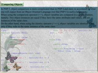Comparing Objects 
In PHP 5, object comparison is more complicated than in PHP 4 and more in accordance to what one will expect from an Object Oriented Language (not that PHP 5 is such a language). 
When using the comparison operator (==), object variables are compared in a simple manner, namely: Two object instances are equal if they have the same attributes and values, and are instances of the same class. 
On the other hand, when using the identity operator (===), object variables are identical if and only if they refer to the same instance of the same class. 
<?phpfunctionbool2str($bool) { if($bool===false){ return'FALSE'; }else{ return'TRUE'; } } functioncompareObjects(&$o1,&$o2) { echo'o1==o2:'.bool2str($o1==$ o2)."n"; echo'o1!=o2:'.bool2str($o1!=$ o2)."n"; echo'o1===o2:'.bool2str($o1=== $o2)."n"; echo'o1!==o2:'.bool2str($o1!== $o2)."n"; } classFlag{ public$flag; functionFlag($flag=true){ $this->flag=$flag; } } 
www.facebook.com/VineetOO7  