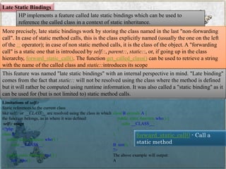 Late Static Bindings 
HP implements a feature called late static bindings which can be used to reference the called class in a context of static inheritance. 
More precisely, late static bindings work by storing the class named in the last "non-forwarding call". In case of static method calls, this is the class explicitly named (usually the one on the left of the::operator); in case of non static method calls, it is the class of the object. A "forwarding call" is a static one that is introduced byself::,parent::,static::, or, if going up in the class hierarchy,forward_static_call(). The functionget_called_class()can be used to retrieve a string with the name of the called class andstatic::introduces its scope 
This feature was named "late static bindings" with an internal perspective in mind. "Late binding" comes from the fact thatstatic::will not be resolved using the class where the method is defined but it will rather be computed using runtime information. It was also called a "static binding" as it can be used for (but is not limited to) static method calls. 
Limitations ofself:: 
Static references to the current class likeself::or__CLASS__are resolved using the class in which the function belongs, as in where it was defined: 
self::usage 
<?phpclassA{ publicstaticfunctionwho(){ echo__CLASS__; } publicstaticfunctiontest(){ self::who(); } } classBextendsA{ publicstaticfunctionwho(){ echo__CLASS__; } } B::test(); ?> 
The above example will output: 
A 
forward_static_call()-Call a static method 
www.facebook.com/VineetOO7  