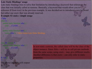 Late Static Bindings' usage 
Late static bindings tries to solve that limitation by introducing a keyword that references the class that was initially called at runtime. Basically, a keyword that would allow you to referenceBfromtest()in the previous example. It was decided not to introduce a new keyword but rather usestaticthat was already reserved. 
Example #2static::simple usage 
<?phpclassA{ publicstaticfunctionwho(){ echo__CLASS__; } publicstaticfunctiontest(){ static::who();//HerecomesLateStaticBindings} } classBextendsA{ publicstaticfunctionwho(){ echo__CLASS__; } } B::test(); ?> 
The above example will output: 
B 
In non-static contexts, the called class will be the class of the object instance. Since$this->will try to call private methods from the same scope, usingstatic::may give different results. Another difference is thatstatic::can only refer to static properties. 
www.facebook.com/VineetOO7  
