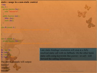 static::usage in a non-static context 
<?phpclassA{ privatefunctionfoo(){ echo"success!n"; } publicfunctiontest(){ $this->foo(); static::foo(); } } classBextendsA{ /*foo()willbecopiedtoB,henceitsscopewillstillbeAand*thecallbesuccessful*/ } classCextendsA{ privatefunctionfoo(){ /*originalmethodisreplaced;thescopeofthenewoneisC*/ } } $b=newB(); $b->test(); $c=newC(); $c->test();//fails?> 
The above example will output: 
success! success! success! 
Late static bindings' resolution will stop at a fully resolved static call with no fallback. On the other hand, static calls using keywords likeparent::orself::will forward the calling information. 
www.facebook.com/VineetOO7  