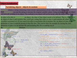 Object Serialization 
Serializing objects -objects in sessions 
serialize()returns a string containing a byte-stream representation of any value that can be stored in PHP.unserialize()can use this string to recreate the original variable values. Using serialize to save an object will save all variables in an object. The methods in an object will not be saved, only the name of the class. 
In order to be able tounserialize()an object, the class of that object needs to be defined. That is, if you have an object of class A and serialize this, you'll get a string that refers to class A and contains all values of variables contained in it. If you want to be able to unserializethis in another file, an object of class A, the definition of class A must be present in that file first. This can be done for example by storing the class definition of class A in an include file and including this file or making use of thespl_autoload_register()function. 
<?php//classa.inc: classA{ public$one=1; publicfunctionshow_one(){ echo$this->one; } } //page1.php: include("classa.inc"); $a=newA; $s=serialize($a); //store$ssomewherewherepage2.phpcanfindit. file_put_contents('store',$s); //page2.php: //thisisneededfortheunserializetoworkproperly. include("classa.inc"); $s=file_get_contents('store'); $a=unserialize($s); //nowusethefunctionshow_one()ofthe$aobject. $a->show_one(); ?> 
www.facebook.com/VineetOO7  