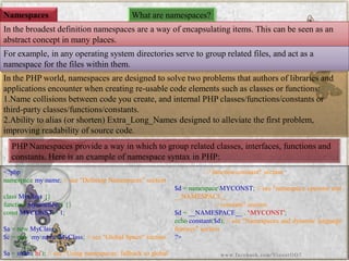 Namespaces 
What are namespaces? 
In the broadest definition namespaces are a way of encapsulating items. This can be seen as an abstract concept in many places. 
For example, in any operating system directories serve to group related files, and act as a namespace for the files within them. In the PHP world, namespaces are designed to solve two problems that authors of libraries and applications encounter when creating re-usable code elements such as classes or functions: 
1.Name collisions between code you create, and internal PHP classes/functions/constants or third-party classes/functions/constants. 
2.Ability to alias (or shorten) Extra_Long_Namesdesigned to alleviate the first problem, improving readability of source code. 
PHP Namespaces provide a way in which to group related classes, interfaces, functions and constants. Here is an example of namespace syntax in PHP: 
<?phpnamespacemyname;//see"DefiningNamespaces"sectionclassMyClass{} functionmyfunction(){} constMYCONST=1; $a=newMyClass; $c=newmynameMyClass;//see"GlobalSpace"section$a=strlen('hi');//see"Usingnamespaces:fallbacktoglobal//function/constant"section$d=namespaceMYCONST;//see"namespaceoperatorand__NAMESPACE__ //constant"section$d=__NAMESPACE__.'MYCONST'; echoconstant($d);//see"Namespacesanddynamiclanguagefeatures"section?> 
www.facebook.com/VineetOO7  