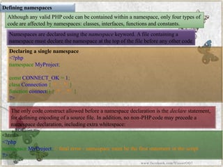 Defining namespaces 
Although any valid PHP code can be contained within a namespace, only four types of code are affected by namespaces: classes, interfaces, functions and constants. 
Namespaces are declared using thenamespacekeyword. A file containing a namespace must declare the namespace at the top of the file before any other code 
Declaring a single namespace 
<?phpnamespaceMyProject; constCONNECT_OK=1; classConnection{/*...*/} functionconnect(){/*...*/} ?> 
<html> <?phpnamespaceMyProject;//fatalerror-namespacemustbethefirststatementinthescript?> 
The only code construct allowed before a namespace declaration is thedeclarestatement, for defining encoding of a source file. In addition, no non-PHP code may precede a namespace declaration, including extra whitespace: 
www.facebook.com/VineetOO7  