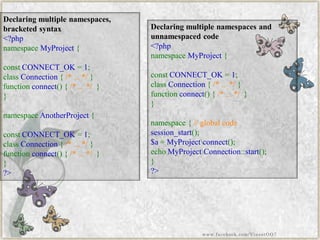 Declaring multiple namespaces, bracketed syntax 
<?phpnamespaceMyProject{ constCONNECT_OK=1; classConnection{/*...*/} functionconnect(){/*...*/} } namespaceAnotherProject{ constCONNECT_OK=1; classConnection{/*...*/} functionconnect(){/*...*/} } ?> 
Declaring multiple namespaces and unnamespacedcode 
<?phpnamespaceMyProject{ constCONNECT_OK=1; classConnection{/*...*/} functionconnect(){/*...*/} } namespace{//globalcodesession_start(); $a=MyProjectconnect(); echoMyProjectConnection::start(); } ?> 
www.facebook.com/VineetOO7  