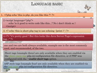 LANGUAGEBASIC 
2.<scriptlanguage="php"> echo„is it good to write code like this...? No idon't think so.'; </script> 
3.<?echo„this is short php tag to use echoing (print ) ';?> 
4.<?=”it‟s pretty good ! But this looks like Java Server Page‟s expression tag...”?> 
1.<?phpecho'this is php ,doyou likethis ?';?> 
one and two are both always available, example one is the most commonly used, and recommended, of the two. 
Short tags (example three) are only available when they are enabled via theshort_open_tagphp.iniconfiguration file directive, or if PHP was configured with the--enable-short-tagsoption. 
ASPstyle tags (example four) are only available when they are enabled via theasp_tagsphp.iniconfiguration file directive. 
www.facebook.com/VineetOO7  