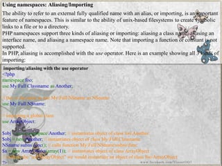 Using namespaces: Aliasing/Importing 
The ability to refer to an external fully qualified name with an alias, or importing, is an important feature of namespaces. This is similar to the ability of unix-based filesystemsto create symbolic links to a file or to a directory. 
PHP namespaces support three kinds of aliasing or importing: aliasing a class name, aliasing an interface name, and aliasing a namespace name. Note that importing a function or constant is not supported. 
In PHP, aliasing is accomplished with theuseoperator. Here is an example showing all 3 kinds of importing: 
importing/aliasing with the use operator 
<?phpnamespacefoo; useMyFullClassnameasAnother; //thisisthesameasuseMyFullNSnameasNSnameuseMyFullNSname; //importingaglobalclassuseArrayObject; $obj=newnamespaceAnother;//instantiatesobjectofclassfooAnother$obj=newAnother;//instantiatesobjectofclassMyFullClassnameNSnamesubnsfunc();//callsfunctionMyFullNSnamesubnsfunc$a=newArrayObject(array(1));//instantiatesobjectofclassArrayObject//withoutthe"useArrayObject"wewouldinstantiateanobjectofclassfooArrayObject?> 
www.facebook.com/VineetOO7  