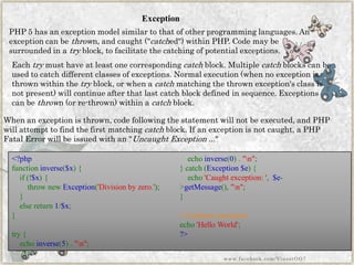 Exception 
PHP 5 has an exception model similar to that of other programming languages. An exception can bethrown, and caught ("catched") within PHP. Code may be surrounded in atryblock, to facilitate the catching of potential exceptions. 
When an exception is thrown, code following the statement will not be executed, and PHP will attempt to find the first matchingcatchblock. If an exception is not caught, a PHP Fatal Error will be issued with an "Uncaught Exception ..." 
Eachtrymust have at least one correspondingcatchblock. Multiplecatchblocks can be used to catch different classes of exceptions. Normal execution (when no exception is thrown within thetryblock, or when acatchmatching the thrown exception's class is not present) will continue after that last catch block defined in sequence. Exceptions can bethrown (or re-thrown) within acatchblock. 
<?phpfunctioninverse($x){ if(!$x){ thrownewException('Divisionbyzero.'); } elsereturn1/$x; } try{ echoinverse(5)."n"; echoinverse(0)."n"; }catch(Exception$e){ echo'Caughtexception:',$e- >getMessage(),"n"; } //Continueexecutionecho'HelloWorld'; ?> 
www.facebook.com/VineetOO7  