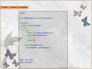 <?phpclassMyExceptionextendsException{} classTest{ publicfunctiontesting(){ try{ try{ thrownewMyException('foo!'); }catch(MyException$e){ /*rethrowit*/ throw$e; } }catch(Exception$e){ var_dump($e->getMessage()); } } } $foo=newTest; $foo->testing(); ?> 
Nested / Custom Exception 
www.facebook.com/VineetOO7  