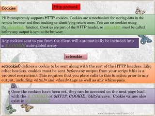 Cookies 
PHP transparently supportsHTTPcookies. Cookies are a mechanism for storing data in the remote browser and thus tracking or identifying return users. You can set cookies using thesetcookie()function. Cookies are part of theHTTPheader, sosetcookie()must be called before any output is sent to the browser. 
Any cookies sent to you from the client will automatically be included into a$_COOKIEauto-global array 
setcookie 
setcookie()defines a cookie to be sent along with the rest of the HTTP headers. Like other headers, cookies must be sentbeforeany output from your script (this is a protocol restriction). This requires that you place calls to this function prior to any output, including<html>and<head>tags as well as any whitespace. 
Once the cookies have been set, they can be accessed on the next page load with the$_COOKIEor$HTTP_COOKIE_VARSarrays. Cookie values also exist in$_REQUEST. 
Http protocol 
www.facebook.com/VineetOO7  