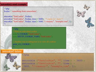<?php$value='somethingfromsomewhere'; setcookie("TestCookie",$value); setcookie("TestCookie",$value,time()+3600);/*expirein1hour*/ setcookie("TestCookie",$value,time()+3600,"/~rasmus/","example.com",1); ?> 
setcookie()send example 
<?php//Printanindividualcookieecho$_COOKIE["TestCookie"]; echo$HTTP_COOKIE_VARS["TestCookie"]; //Anotherwaytodebug/testistoviewallcookiesprint_r($_COOKIE); ?> 
<?php//settheexpirationdatetoonehouragosetcookie("TestCookie","",time()-3600); setcookie("TestCookie","",time()- 3600,"/~rasmus/","example.com",1); ?> 
setcookie()delete 
www.facebook.com/VineetOO7  