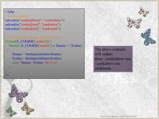 <?php//setthecookiessetcookie("cookie[three]","cookiethree"); setcookie("cookie[two]","cookietwo"); setcookie("cookie[one]","cookieone"); //afterthepagereloads,printthemoutif(isset($_COOKIE['cookie'])){ foreach($_COOKIE['cookie']as$name=>$value) { $name=htmlspecialchars($name); $value=htmlspecialchars($value); echo"$name:$value<br/>n"; } } ?> 
The above example will output: 
three : cookiethreetwo : cookietwoone : cookieone 
www.facebook.com/VineetOO7  