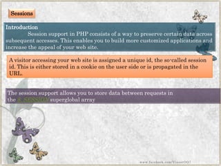 Sessions 
Introduction 
Session support in PHP consists of a way to preserve certain data across subsequent accesses. This enables you to build more customized applications and increase the appeal of your web site. 
A visitor accessing your web site is assigned a unique id, the so-called session id. This is either stored in a cookie on the user side or is propagated in the URL. 
The session support allows you to store data between requests in the$_SESSIONsuperglobalarray 
www.facebook.com/VineetOO7  