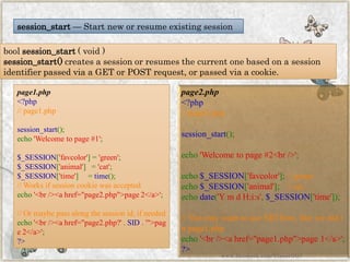 boolsession_start(void) 
session_start()creates a session or resumes the current one based on a session identifier passed via a GET or POST request, or passed via a cookie. 
session_start—Start new or resume existing session 
page1.php 
<?php//page1.phpsession_start(); echo'Welcometopage#1'; $_SESSION['favcolor']='green'; $_SESSION['animal']='cat'; $_SESSION['time']=time(); //Worksifsessioncookiewasacceptedecho'<br/><ahref="page2.php">page2</a>'; //Ormaybepassalongthesessionid,ifneededecho'<br/><ahref="page2.php?'.SID.'">page2</a>'; ?> 
page2.php 
<?php//page2.phpsession_start(); echo'Welcometopage#2<br/>'; echo$_SESSION['favcolor'];//greenecho$_SESSION['animal'];//catechodate('YmdH:i:s',$_SESSION['time']); //YoumaywanttouseSIDhere,likewedidinpage1.phpecho'<br/><ahref="page1.php">page1</a>'; ?> 
www.facebook.com/VineetOO7  