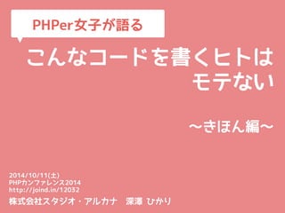 PHPer女子が語る 
こんなコードを書くヒトは 
モテない 
～きほん編～ 
2014/10/11(土) 
PHPカンファレンス2014 
http://joind.in/12032 
株式会社スタジオ・アルカナ　深澤 ひかり 
 