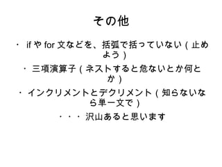 その他 
・ifやfor文などを、括弧で括っていない（止め 
よう） 
・三項演算子（ネストすると危ないとか何と 
か） 
・インクリメントとデクリメント（知らないな 
ら単一文で） 
・・・沢山あると思います 
 