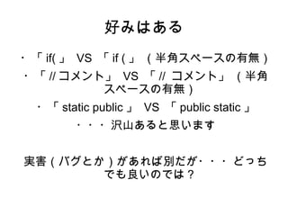 好みはある 
・「if(」 VS 「if (」 （半角スペースの有無） 
・「//コメント」 VS 「// コメント」 （半角 
スペースの有無） 
・「static public 」 VS 「public static 」 
・・・沢山あると思います 
実害（バグとか）があれば別だが・・・どっち 
でも良いのでは？ 
 