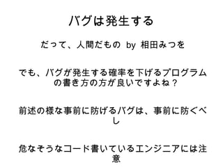 バグは発生する 
だって、人間だもの by 相田みつを 
でも、バグが発生する確率を下げるプログラム 
の書き方の方が良いですよね？ 
前述の様な事前に防げるバグは、事前に防ぐべ 
し 
危なそうなコード書いているエンジニアには注 
意 
 