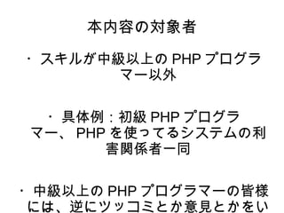 本内容の対象者 
・スキルが中級以上のPHPプログラ 
マー以外 
・具体例：初級PHPプログラ 
マー、PHPを使ってるシステムの利 
害関係者一同 
・中級以上のPHPプログラマーの皆様 
には、逆にツッコミとか意見とかをい 
ただきたいです。 
 