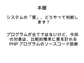 本題 
システムの「質」、どうやって判断し 
ます？ 
プログラムが全てではないけど、今回 
の対象は、比較的簡単に質を計れる 
PHPプログラムのソースコード診断 
 